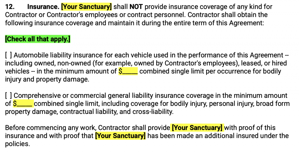 nsurance. Your Sanctuary shall NOT provide insurance coverage of any kind for Contractor or Contractor's employees or contract personnel. Contractor shall obtain the following insurance coverage and maintain it during the entire term of this Agreement: Check all that apply. Automobile liability insurance for each vehicle used in the performance of this Agreement -- including owned, non-owned (for example, owned by Contractor's employees), leased, or hired vehicles -- in the minimum amount of $_____ combined single limit per occurrence for bodily injury and property damage. Comprehensive or commercial general liability insurance coverage in the minimum amount of $_____ combined single limit, including coverage for bodily injury, personal injury, broad form property damage, contractual liability, and cross-liability. Before commencing any work, Contractor shall provide Your Sanctuary with proof of this insurance and with proof that Your Sanctuary has been made an additional insured under the policies.