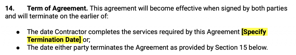 Term of Agreement. This agreement will become effective when signed by both parties and will terminate on the earlier of: The date Contractor completes the services required by this Agreement Specify Termination Date or; The date either party terminates the Agreement as provided by Section 15 below.