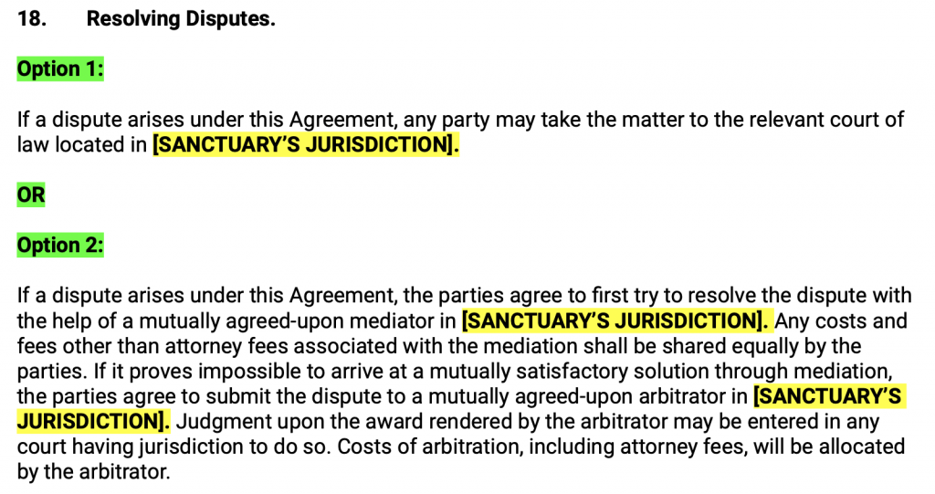 Resolving Disputes. Option 1: If a dispute arises under this Agreement, any party may take the matter to the relevant court of law located in SANCTUARY’S JURISDICTION . OR Option 2: If a dispute arises under this Agreement, the parties agree to first try to resolve the dispute with the help of a mutually agreed-upon mediator in SANCTUARY’S JURISDICTION . Any costs and fees other than attorney fees associated with the mediation shall be shared equally by the parties. If it proves impossible to arrive at a mutually satisfactory solution through mediation, the parties agree to submit the dispute to a mutually agreed-upon arbitrator in SANCTUARY’S JURISDICTION . Judgment upon the award rendered by the arbitrator may be entered in any court having jurisdiction to do so. Costs of arbitration, including attorney fees, will be allocated by the arbitrator.