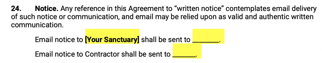 Notice. Any reference in this Agreement to “written notice” contemplates email delivery of such notice or communication, and email may be relied upon as valid and authentic written communication. Email notice to Your Sanctuary shall be sent to. Email notice to Contractor shall be sent to