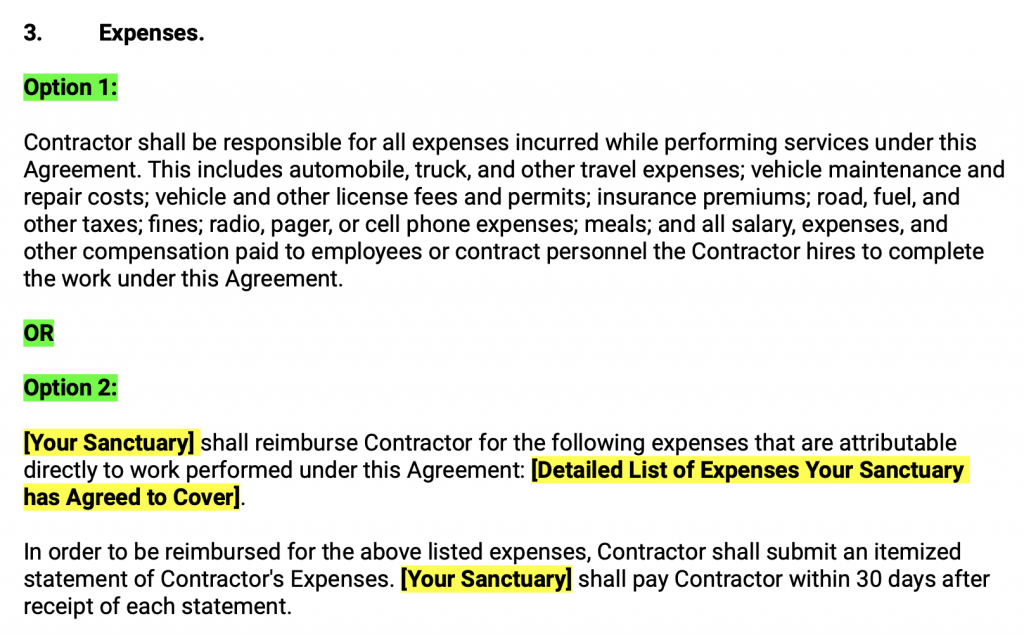 Expenses. Option 1: Contractor shall be responsible for all expenses incurred while performing services under this Agreement. This includes automobile, truck, and other travel expenses; vehicle maintenance and repair costs; vehicle and other license fees and permits; insurance premiums; road, fuel, and other taxes; fines; radio, pager, or cell phone expenses; meals; and all salary, expenses, and other compensation paid to employees or contract personnel the Contractor hires to complete the work under this Agreement.  OR  Option 2: Your Sanctuary shall reimburse Contractor for the following expenses that are attributable directly to work performed under this Agreement: Detailed List of Expenses Your Sanctuary has Agreed to Cover .  In order to be reimbursed for the above listed expenses, Contractor shall submit an itemized statement of Contractor's Expenses. Your Sanctuary shall pay Contractor within 30 days after receipt of each statement.