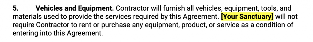 Vehicles and Equipment. Contractor will furnish all vehicles, equipment, tools, and materials used to provide the services required by this Agreement. Your Sanctuary will not require Contractor to rent or purchase any equipment, product, or service as a condition of entering into this Agreement.