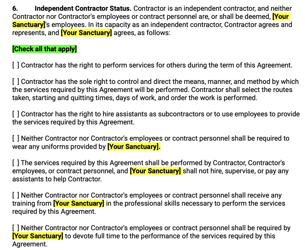 Independent Contractor Status. Contractor is an independent contractor, and neither Contractor nor Contractor's employees or contract personnel are, or shall be deemed, Your Sanctuary 's employees. In its capacity as an independent contractor, Contractor agrees and represents, and Your Sanctuary agrees, as follows: Check all that apply Contractor has the right to perform services for others during the term of this Agreement. Contractor has the sole right to control and direct the means, manner, and method by which the services required by this Agreement will be performed. Contractor shall select the routes taken, starting and quitting times, days of work, and order the work is performed. Contractor has the right to hire assistants as subcontractors or to use employees to provide the services required by this Agreement. Neither Contractor nor Contractor's employees or contract personnel shall be required to wear any uniforms provided by Your Sanctuary . The services required by this Agreement shall be performed by Contractor, Contractor's employees, or contract personnel, and Your Sanctuary shall not hire, supervise, or pay any assistants to help Contractor. Neither Contractor nor Contractor's employees or contract personnel shall receive any training from Your Sanctuary in the professional skills necessary to perform the services required by this Agreement. Neither Contractor nor Contractor's employees or contract personnel shall be required by Your Sanctuary to devote full time to the performance of the services required by this Agreement.