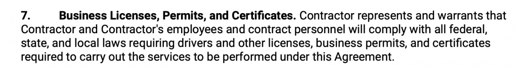 Business Licenses, Permits, and Certificates. Contractor represents and warrants that Contractor and Contractor's employees and contract personnel will comply with all federal, state, and local laws requiring drivers and other licenses, business permits, and certificates required to carry out the services to be performed under this Agreement.