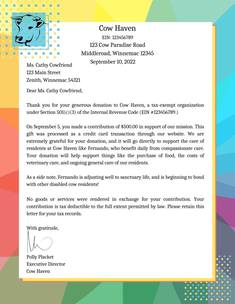 An image of a letter with a cow logo. The letter is addressed and reads as follows:

Cow Haven
EIN: 123456789
123 Cow Paradise Road
Middleroad, Winnemac 12345

Ms. Cathy Cowfriend
123 Main Street
Zenith, Winnemac 54321

Dear Ms. Cathy Cowfriend,

Thank you for your generous donation to Cow Haven, a tax-exempt organization under Section 501(c)(3) of the Internal Revenue Code (EIN #123456789.)

On September 5, you made a contribution of $500.00 in support of our mission. This gift was processed as a credit card transaction through our website. We are extremely grateful for your donation, and it will go directly to support the care of residents at Cow Haven like Fernando, who benefit daily from compassionate care. Your donation will help support things like the purchase of food, the costs of veterinary care, and ongoing general care of our residents. 

As a side note, Fernando is adjusting well to sanctuary life, and is beginning to bond with other disabled cow residents!


No goods or services were rendered in exchange for your contribution. Your contribution is tax deductible to the full extent permitted by law. Please retain this letter for your tax records.

With gratitude,



Polly Placket
Executive Director
Cow Haven 