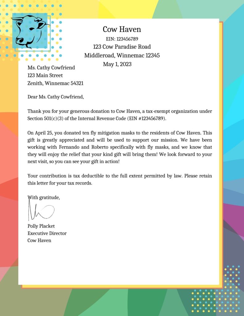An image of a letter with a cow logo. The letter is addressed and reads as follows: 

Cow Haven
EIN: 123456789
123 Cow Paradise Road
Middleroad, Winnemac 12345

Ms. Cathy Cowfriend
123 Main Street
Zenith, Winnemac 54321

Dear Ms. Cathy Cowfriend,

Thank you for your generous donation to Cow Haven, a tax-exempt organization under Section 501(c)(3) of the Internal Revenue Code (EIN #123456789).

On April 25, you donated ten fly mitigation masks to the residents of Cow Haven. This gift is greatly appreciated and will be used to support our mission. We have been working with Fernando and Roberto specifically with fly masks, and we know that they will enjoy the relief that your kind gift will bring them! We look forward to your next visit, so you can see your gift in action!

Your contribution is tax deductible to the full extent permitted by law. Please retain this letter for your tax records.

With gratitude,



Polly Placket
Executive Director
Cow Haven 