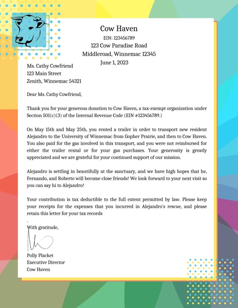 An image of a letter with a cow logo. The letter is addressed and reads as follows:

Cow Haven
EIN: 123456789
123 Cow Paradise Road
Middleroad, Winnemac 12345

Ms. Cathy Cowfriend
123 Main Street
Zenith, Winnemac 54321

Dear Ms. Cathy Cowfriend,

Thank you for your generous donation to Cow Haven, a tax-exempt organization under Section 501(c)(3) of the Internal Revenue Code (EIN #123456789.)

On May 15th and May 25th, you rented a trailer in order to transport new resident Alejandro to the University of Winnemac from Gopher Prairie, and then to Cow Haven. You also paid for the gas involved in this transport, and you were not reimbursed for either the trailer rental or for your gas purchases. Your generosity is greatly appreciated and we are grateful for your continued support of our mission. 

Alejandro is settling in beautifully at the sanctuary, and we have high hopes that he, Fernando, and Roberto will become close friends! We look forward to your next visit so you can say hi to Alejandro!

Your contribution is tax deductible to the full extent permitted by law. Please keep your receipts for the expenses that you incurred in Alejandro’s rescue, and please retain this letter for your tax records
.
With gratitude,



Polly Placket
Executive Director
Cow Haven 