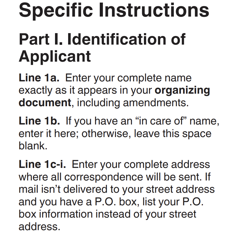 An excerpt of instructions for the IRS Form 1023. It reads:

Specific Instructions

Part I. Identification of Applicant.
Line 1a. Enter your complete name exactly as it appears in your organizing document, including amendments.
Line 1b. If you have an "in care of " name, enter it here; otherwise, leave this space blank.
Line 1c-i. Enter your complete address where all correspondence will be sent. If mail isn't delivered to your street address and you have a P.O. box, list your P.O. box information instead of your street address. 