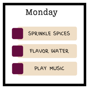 A black square outline surrounds a list. At the top it read "Monday". Below are three lines with boxes next to them. It reads "Sprinkle Spices, Flavor Water, Play Music".