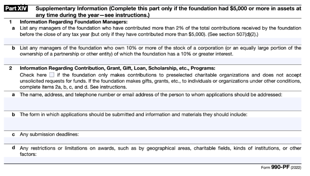 This is a section of IRS Form 990-PF dated after 2021. It is labelled Part XIV and is titled "Supplementary Information." 

The relevant portion is line 2, which is titled "Information Regarding Contribution, Grant, Gift, Loan, Scholarship, etc., Programs. It has a check box, and says "Check here if the foundation only makes contributions to preselected charitable organizations and does not accept unsolicited requests for funds. If the foundation makes gifts, grants, etc., to individuals or organizations under other conditions, complete items 2a, b, c, and d. 

2a requires "the name, address, and telephone number or email address of the person to whom applications should be addressed." 

2b asks for the form in which applications should be submitted and information and materials they should include.

2c asks for any submission deadlines.

2d asks for any restrictions or limitations on awards, such as by geographical areas, charitable fields, kinds of institutions, or other factors. 